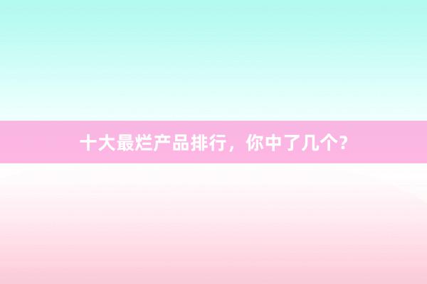 十大最烂产品排行，你中了几个？