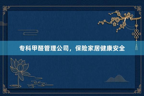 专科甲醛管理公司，保险家居健康安全