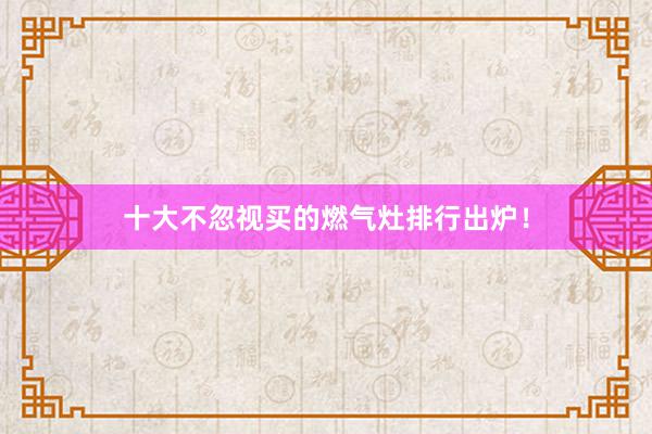 十大不忽视买的燃气灶排行出炉！