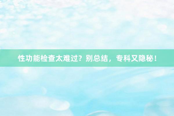 性功能检查太难过？别总结，专科又隐秘！