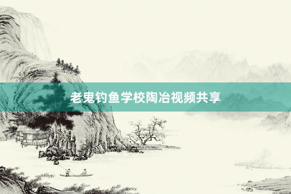 老鬼钓鱼学校陶冶视频共享